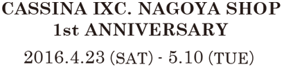 CASSINA IXC. NAGOYA SHOP 1st ANNIVERSARY 2016.4.23（SAT）- 5.10（TUE）